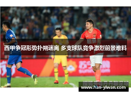 西甲争冠形势扑朔迷离 多支球队竞争激烈前景难料