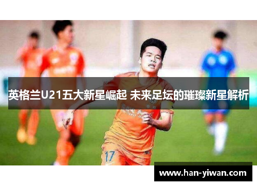 英格兰U21五大新星崛起 未来足坛的璀璨新星解析