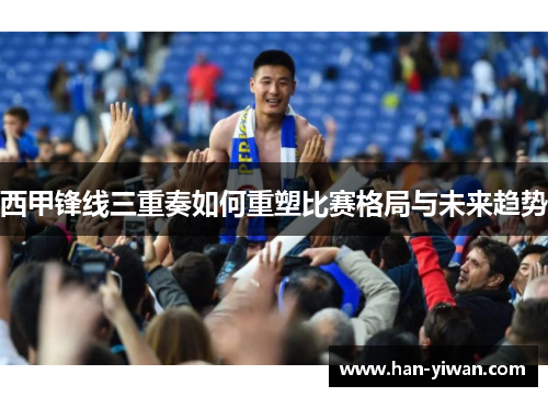 西甲锋线三重奏如何重塑比赛格局与未来趋势 西甲锋线三重奏如何重塑比赛格局与未来趋势