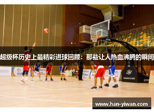 超级杯历史上最精彩进球回顾:那些让人热血沸腾的瞬间 超级杯历史上最精彩进球回顾:那些让人热血沸腾的瞬间
