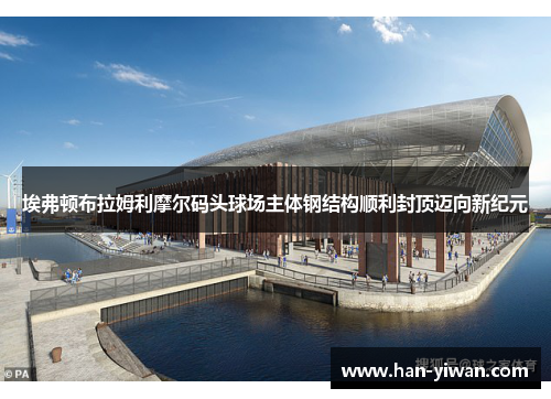 埃弗顿布拉姆利摩尔码头球场主体钢结构顺利封顶迈向新纪元