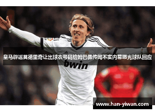 皇马辟谣莫德里奇让出球衣号码给姆巴佩传闻不实内幕曝光球队回应